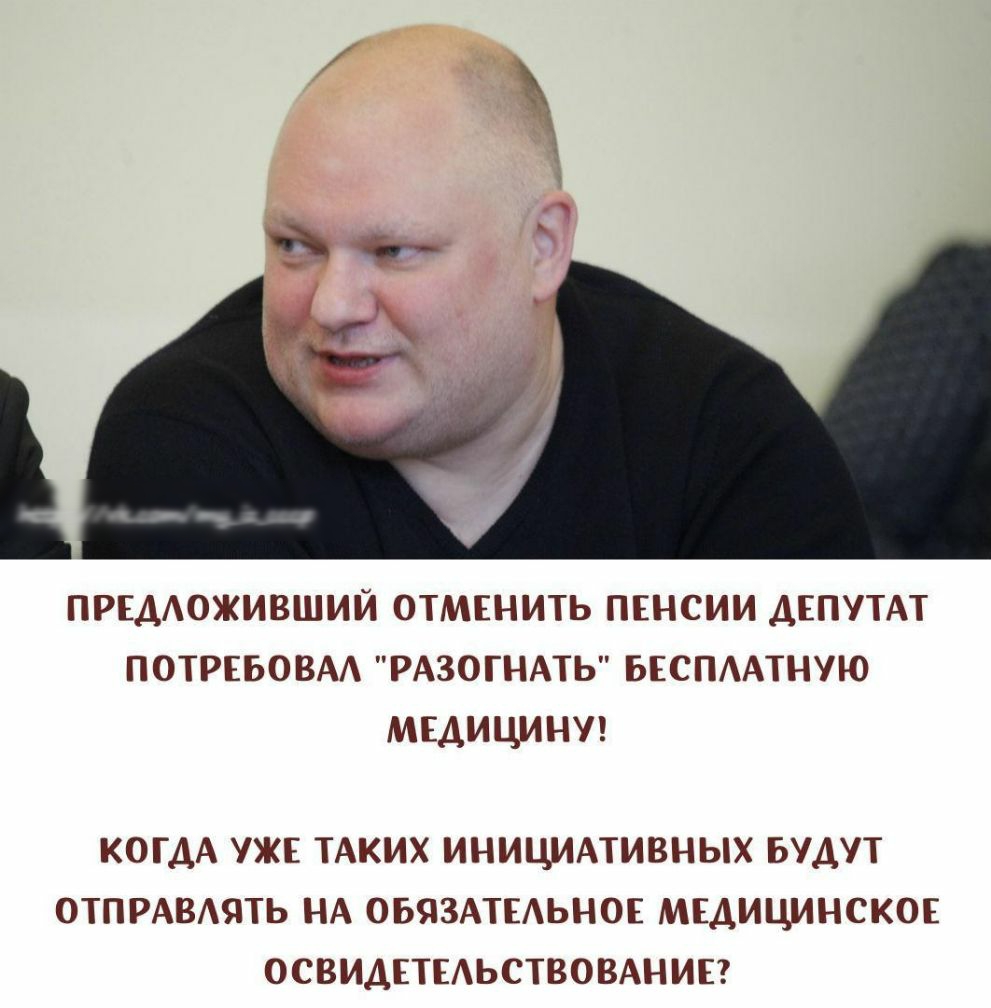ПРЕДОЖИВШИЙ ОТМЕНИТЬ ПЕНСИИ ДЕПУТАТ ПОТРЕБОВАА РАЗОГНАТЬ БЕСПААТНУЮ МЕДИЦИНУ КОГДА УЖЕ ТАКИХ ИНИЦИАТИВНЫХ БУДУТ ОТПРАВАЯТЬ НА ОБЯЗАТЕАЬНОЕ МЕДИЦИНСКОЕ ОСВИДЕТЕАЬСТВОВАНИЕ