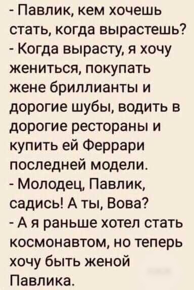 Павлик кем хочешь стать когда вырастешь Когда вырасту я хочу жениться покупать жене бриллианты и дорогие шубы водить в дорогие рестораны и купить ей Феррари последней модели Молодец Павлик садись А ты Вова А я раньше хотел стать космонавтом но теперь хочу быть женой Павлика