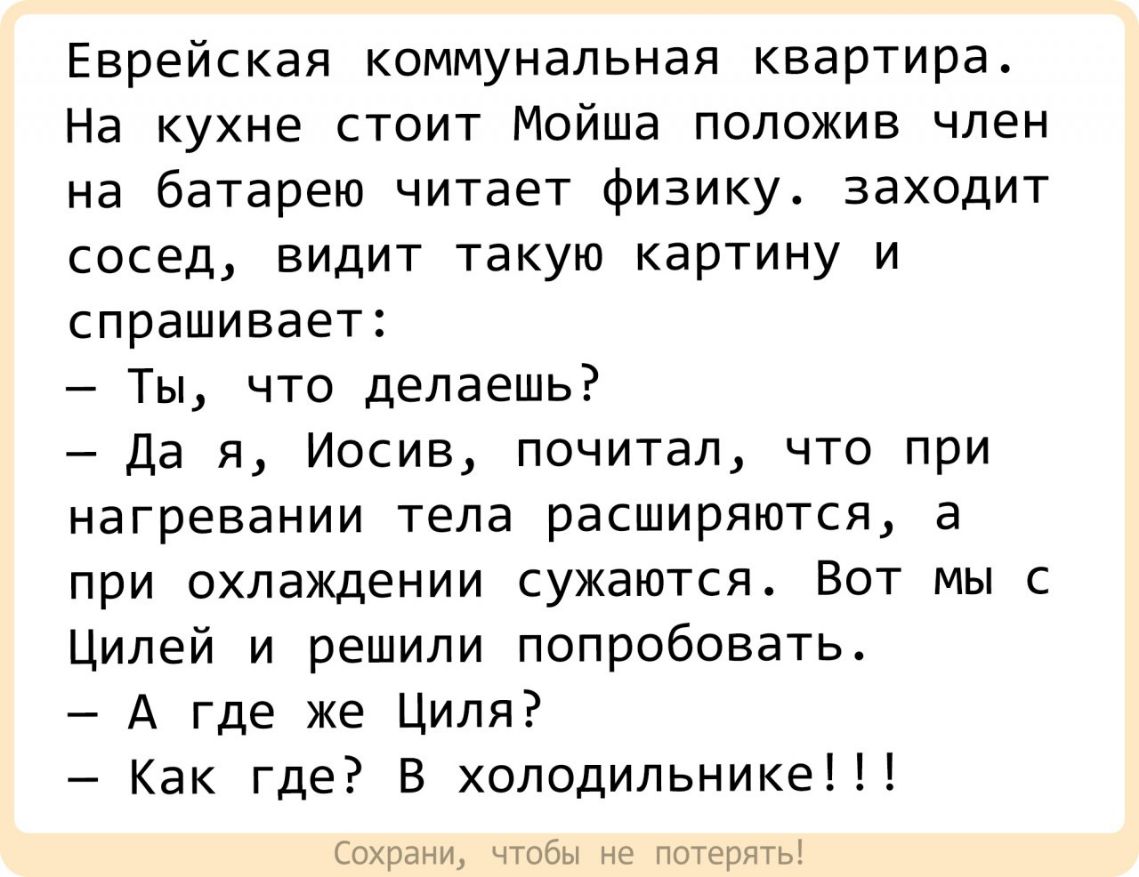Еврейская коммунальная квартира На кухне стоит Мойша положив член на батарею читает физику заходит сосед видит такую картину и спрашивает Ты что делаешь Да я Иосив почитал что при нагревании тела расширяются а при охлаждении сужаются Вот мы с Цилей и решили попробовать А где же Циля Как где В холодильнике Сохрани чтобы не потерять
