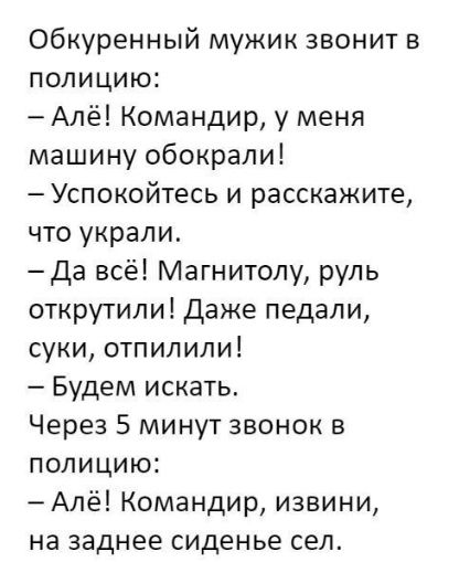 Обкуренный мужик звонит в полицию Алё Командир у меня машину обокрали Успокойтесь и расскажите что украли Да всё Магнитолу руль открутили Даже педали суки отпилили Будем искать Через 5 минут звонок в полицию Алё Командир извини на заднее сиденье сел