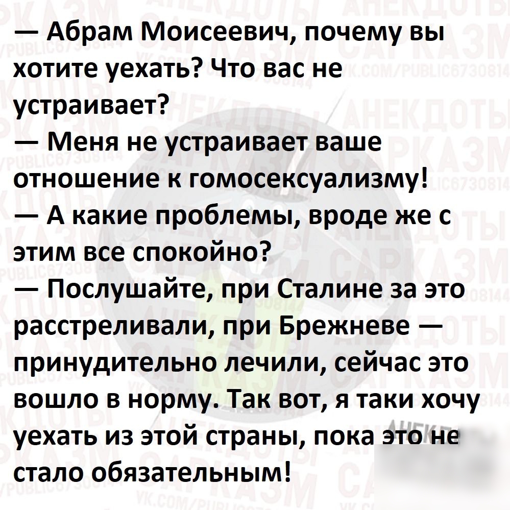 Абрам Моисеевич почему вы хотите уехать Что вас не устраивает Меня не устраивает ваше отношение к гомосексуализму А какие проблемы вроде же с этим все спокойно Послушайте при Сталине за это расстреливали при Брежневе принудительно лечили сейчас это вошло в норму Так вот я таки хочу уехать из этой страны пока это не стало обязательным