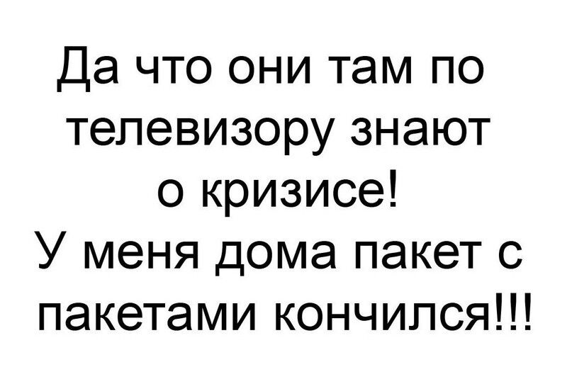 Да что они там по телевизору знают о кризисе У меня дома пакет с пакетами кончился