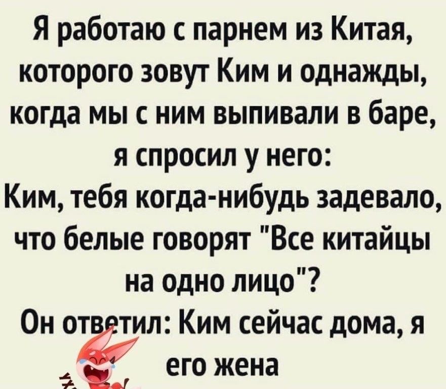 Я работаю с парнем из Китая которого зовут Ким и однажды когда мы с ним выпивали в баре я спросил у него Ким тебя когда нибудь задевало что белые говорят Все китайцы на одно лицо Он от тил Ким сейчас дома я _ его жена