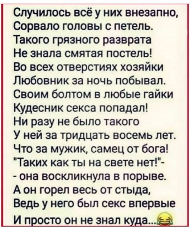 Случилось всё у них внезапно Сорвало головы 0 петель Такого грязного разврата Не знала смятая постель Во всех отверстиях хозяйки Любовник за ночь побывал Своим болтом в любые гайки Кудесник секса попадал Ни разу не было такого У ней за тридцать восемь лет Что за мужик самец от бога Таких как ты на свете нет она воскликнула в порыве А он горел весь от стыда Ведь у него был секс впервые И П ОСТО ОН 