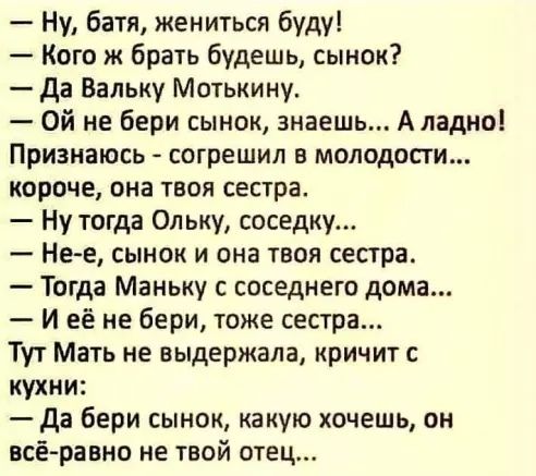 Ну батя жениться буду Кого ж брать будешь сынок да Вальку Мотькину Ой не бери сынок знаешь Аладио Признаюсь согрешил в молодости короче она твоя сестра Ну тогда Ольку соседку Не е сынок и она твоя сестра Тогда Маньку с соседнего дома И её не бери тоже сестра Тут Мать не выдержала кричит кухни да бери сынок какую хочешь он всёравно не твой отец