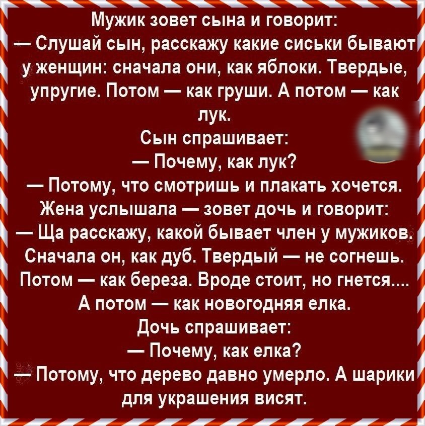 Мужик зовет сына и говорит Слушай сын расскажу какие сиськи бывают у женщин сначала они как яблоки Твердые упругие Потом как груши А потом как лук Сын спрашивает в Почему как лук Потому что смотришь и плакать хочется Жена услышала зовет дочь и говорит Ща расскажу какой бывает член у мужиков Сначала он как дуб Твердый не согнешь Потом как береза Вроде стоит но гнется А потом как новогодняя елка Доч