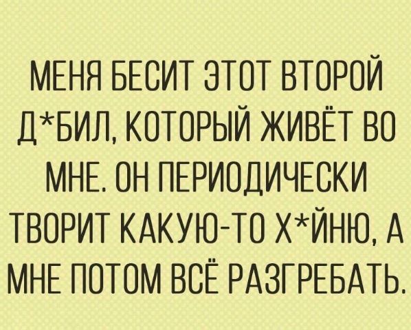 МЕНЯ БЕОИТ ЗТОТ ВТОРОЙ ДБИЛ КОТОРЫЙ ЖИВЁТ ВО МНЕ ОН ПЕРИОДИЧЕСКИ ТВОРИТ КАКУЮ ТО ХЙНЮ А МНЕ ПОТОМ ВОЁ РАЗГРЕБАТЬ