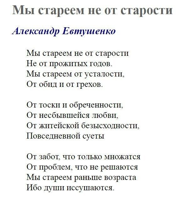 Мы стареем не от старости Александр Евтушенко Мы старсем не от старости Не от прожитых годов Мы старсем от усталости От обид и от грехов От тоски и обреченности От несбывшейся любви От житейской безысходности Повседневной суеты От забот что только множатся От проблем что не решаются Мы стареем раньше возраста Ибо Души иссушаются