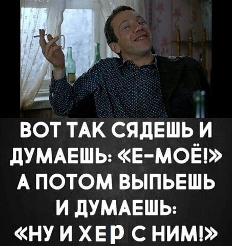 _ вот ТАК сядешьи дУМАЕШЬ Е МОЁ А потом выпьвшь и дУМАЕШЬ ну и хвр с нимц