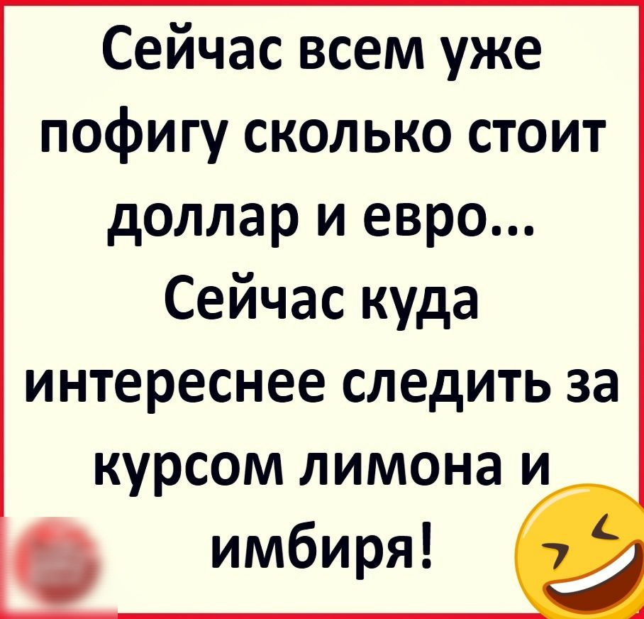 Сейчас всем уже пофигу сколько стоит доллар и евро Сейчас куда интереснее следить за курсом лимона и 6 имбиря