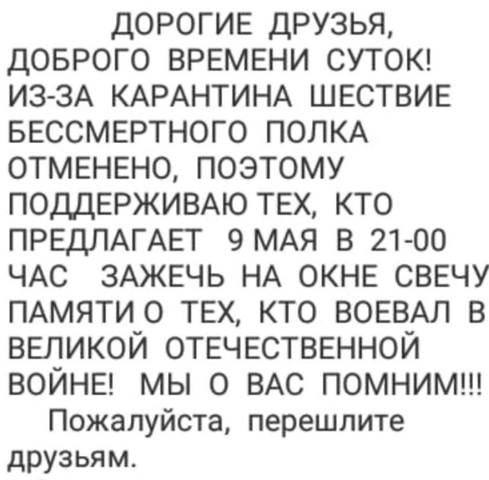 ДОРОГИЕ друзья ДОБРОГО ВРЕМЕНИ СУТОК ИЗ ЗА КАРАНТИНА ШЕСТВИЕ БЕССМЕРТНОГО ПОЛКА ОТМЕНЕНО ПОЭТОМУ ПОДДЕРЖИВАЮ ТЕХ КТО ПРЕДЛАГАЕТ 9 МАЯ В 21 00 ЧАС ЗАЖЕЧЬ НА ОКНЕ СВЕЧУ ПАМЯТИО ТЕХ КТО ВОЕВАЛ В ВЕЛИКОЙ ОТЕЧЕСТВЕННОЙ ВОЙНЕ мы О ВАС ПОМНИМ Пожалуйста перешлите друзьям