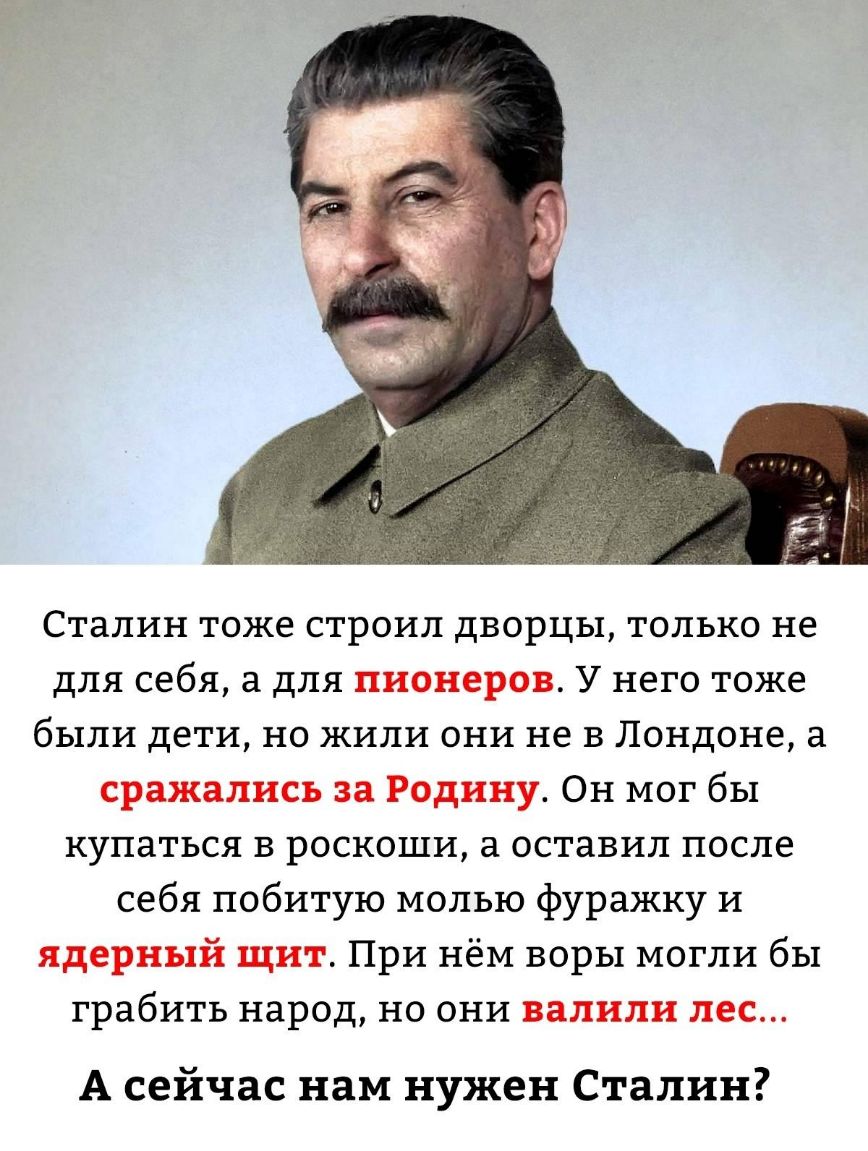 Сталин тоже строил дворцы только не для себя а для пионеров У него тоже были дети но жили они не в Лондоне а сражались за Родину Он мог бы купаться в роскоши а оставил после себя побитую молью фуражку и ядерный щит При нём воры могли бы грабить народ но они валили лес А сейчас нам нужен Сталин