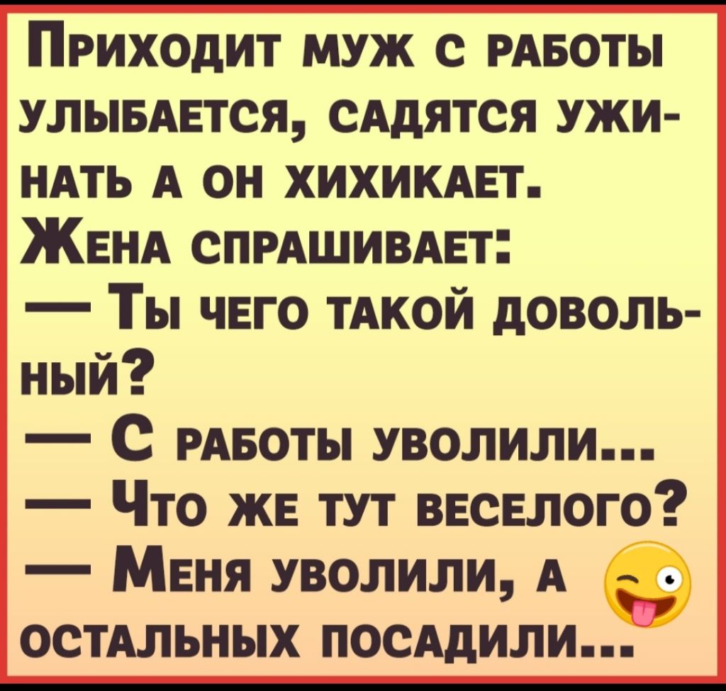 Приходит муж с РАБОТЫ улывмгтся сАдятся ужи НАТЬ А он хихикнт ЖЕНА СПРАШИВАЕТ Ты чего ТАКОЙ доволь ный С РАБОТЫ уволили Что же тут ввсвлого Меня уволили А ъ ОСТАЛЬН ых ПОСАдИЛИ
