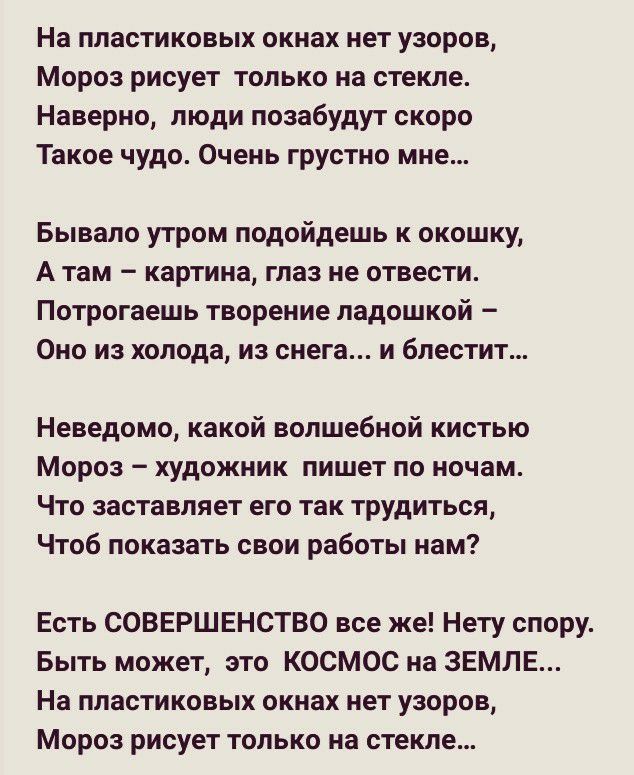 На пластиковых окнах нет узоров Мороз рисует только на стекле Наверно люди позабудут скоро Такое чудо Очень грустно мне Бывало утром подойдешь к окошку А там картина глаз не отвести Потрогаешь творение ладошкой Оно из холода из снега и блестит Неведомо какой волшебной кистью Мороз художник пишет по ночам Что заставляет его так трудиться Чтоб показать свои работы нам Есть СОВЕРШЕНСТВО все же Нету с