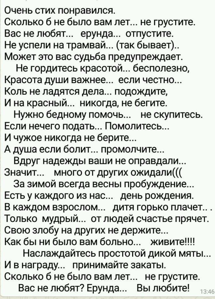 Очень стих понравился Сколько б не было вам лет не грустите Вас не любят ерунда отпустите Не успели на трамвай так бывает Может это вас судьба предупреждает Не гордитесь красотой бесполезно Красота души важнее если честно Коль не ладятся дела подождите И на красный никогда не бегите Нужно бедному помочь не скупитесь Если нечего подать Помолитесь И чужое никогда не берите А душа если болит промопчи