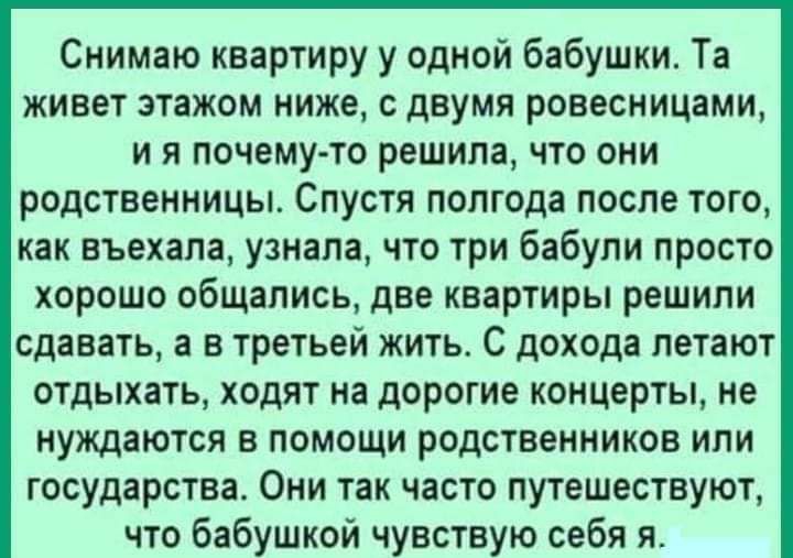 Снимаю квартиру у одной бабушки Та живет этажом ниже с двумя ровесницами и я почему то решила что они родственницы Спустя полгода после того как въехала узнала что три бабули просто хорошо общались две квартиры решили сдавать а в третьей жить С дохода летают отдыхать ходят на дорогие концерты не нуждаются в помощи родственников или государства Они так часто путешествуют что бабушкой чувствую себя 
