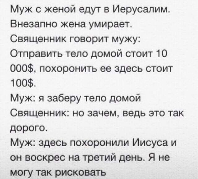 Муж с женой едут в Иерусалим Внезапно жена умирает Священник говорит мужу Отправить тело домой стоит 10 000 похоронить ее здесь стоит 1 00 Муж я заберу тело домой Священник но зачем ведь это так дорого Муж здесь похоронили Иисуса и он воскрес на третий день Я не могу так рисковать
