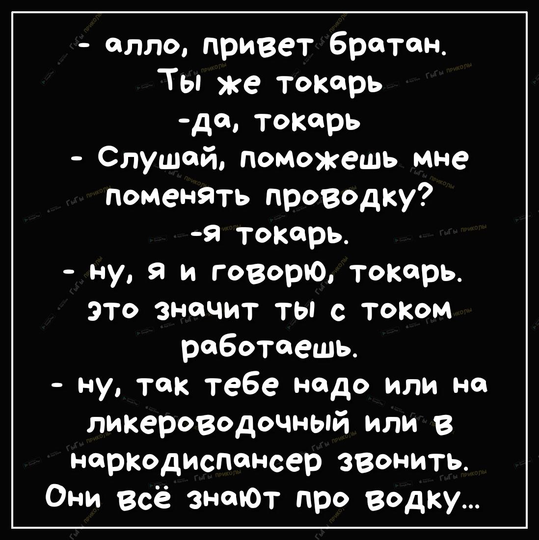 алло привет братан Ты же токарь до тоКорь Слушай поможешь мне поменять проводку Я токарь ну я и говорю токарь это значит ты с тоКом работаешь ну так тебе надо или но ликероводочный или в нартдиспансер звонить Они Всё знают про ведку