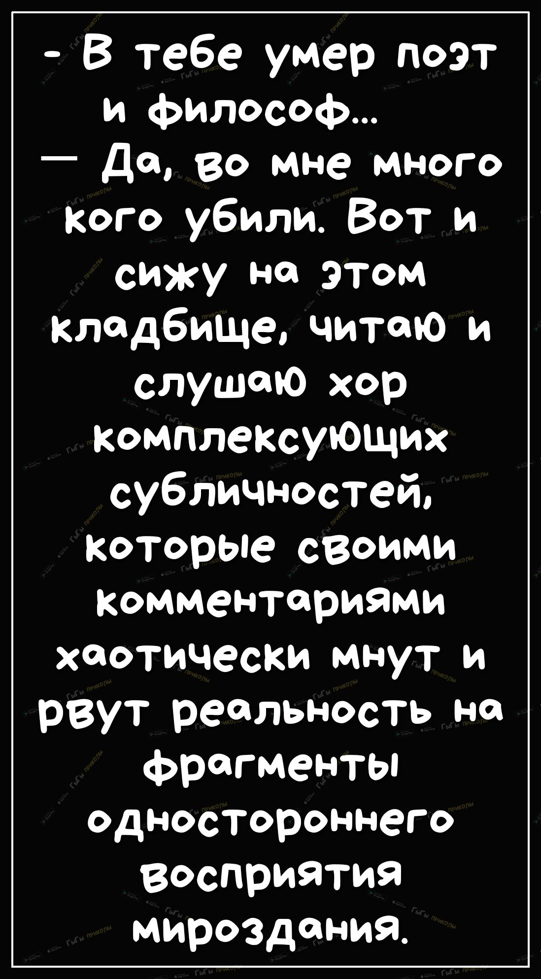 В тебе умер поэт и философ Да во мне много Кого убили Вот и сижу на этом кладбище читаю и слушаю хор комплексующих субличностей которые своими Комментариями хаотически мнут и рвут реальность на фрагменты одностороннего восприятия мироздания