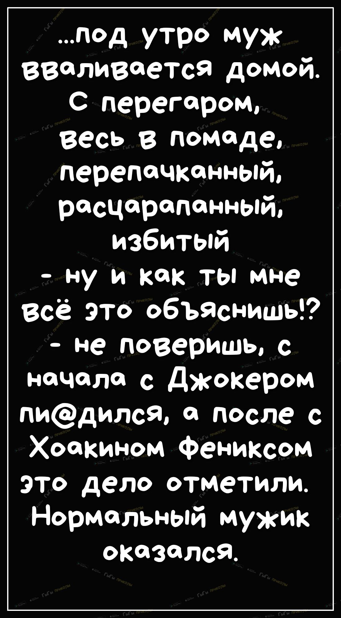 под утро муж вваливается домой С перегаром Весь в помаде перепачконный росцоропонный избитый ну и как ты мне Всё это объяснить не поверишь с начала с джокером пидился а после с Хоакином Фениксом это дело отметили Нормальный мужик оказался