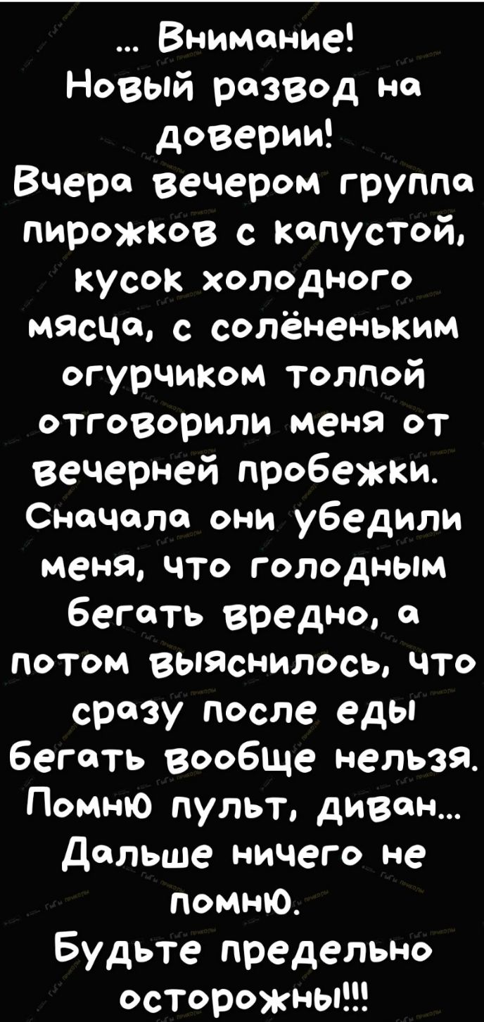Внимание Новый развод на доверии Вчера вечером группа пирожков с капустой кусок холодного мясчсь с солёненьким огурЧИКом толпй отговорили меня от вечерней пробежки СноЧоло они убедили меня что голодным бегать вредно а потом выяснилось что сразу после еды бегать вообще нельзя Помню пульт диван Дольше ничего не помню Будьте предельно осторожны