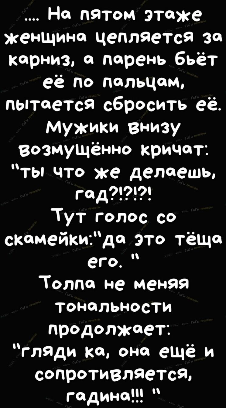 На пятом ЭТяже женщине цепляется за карниз парень бьёт её по пальцам пытается сбросить её Мужики внизу возмущенно кричат _ ты что же делаешь гяд Тут голос со скамейкидя это ТёЩя его Толпа не меняя тональности продолжает гляди ке она ещё и сопротивляется године