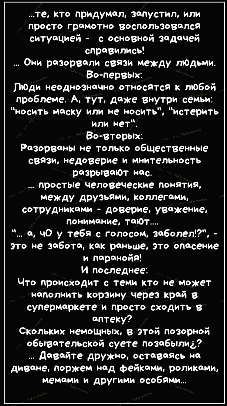 те кто придумал запустил или просто грамотно воспользовался ситуацией с основной задачей справились Они разорвали связи между тодьми Во первых Люди неоднозначно относятся к любой проблеме А тут доже внутри семьи носить маску или не носить истерить или нет Во вторых Разорваны не только общественные семи недоверие и мнительность разрываЮт нас простые человеческие понятия между друзьями коллегами сот