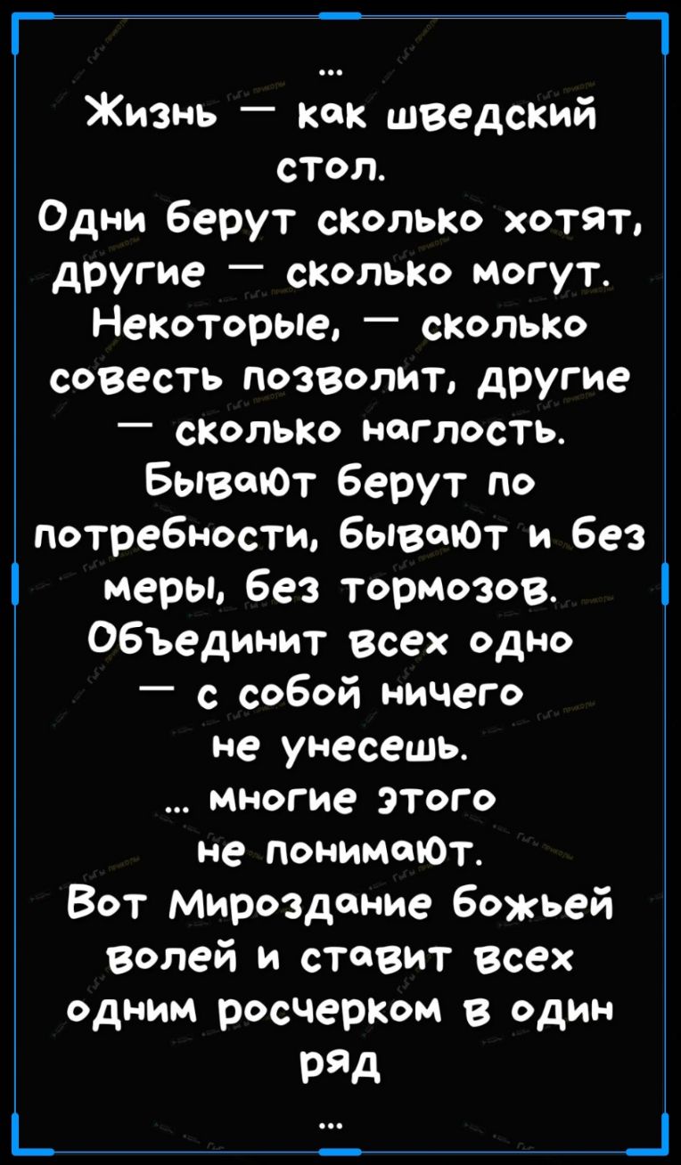 Г Жизнь как шведский стол Одни Берут сколько хотят другие сколько могут Некоторые сколько совесть позволит другие _ СКОЛЬКО НОГЛОСТЬ Бывшот берут по потребности вызовет и без меры без тормозов ОБЪединит всех одно _ с собой ничего не унесешь многие этого не понимаЮт Вот Мироздание божьей волей и ставит Всех одним росчерком один Ряд _ _ _