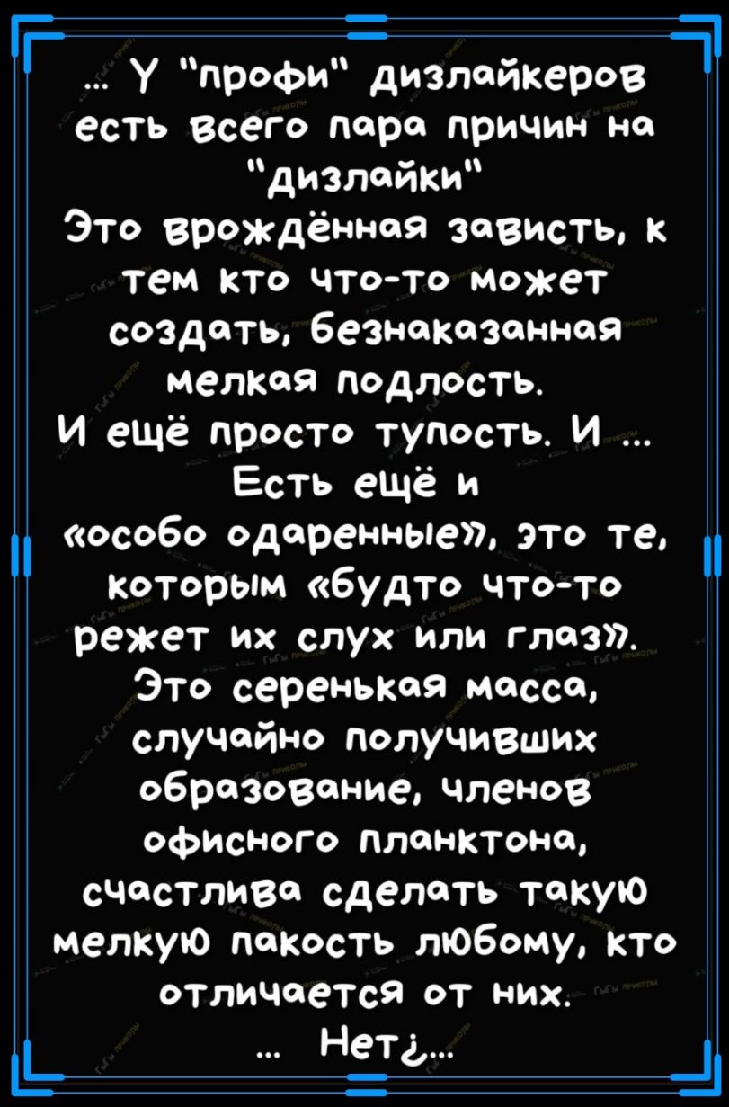 ГГ У профи дизлайкеров есть всего пара причин на дизлайки Это врождённая зависть тем КТО чтото может создать безнаказанной мелкая подлость И ещё просто тупость И Есть ещё и особо одаренные это те Которым будто чтото режет их слух или глаз Это серенькая массе случайно получивших образование членов офисного ПЛОНКТона счастлива сделать такую мелкую гта Кость любому кто отличается от них __ Е Нігд __ч