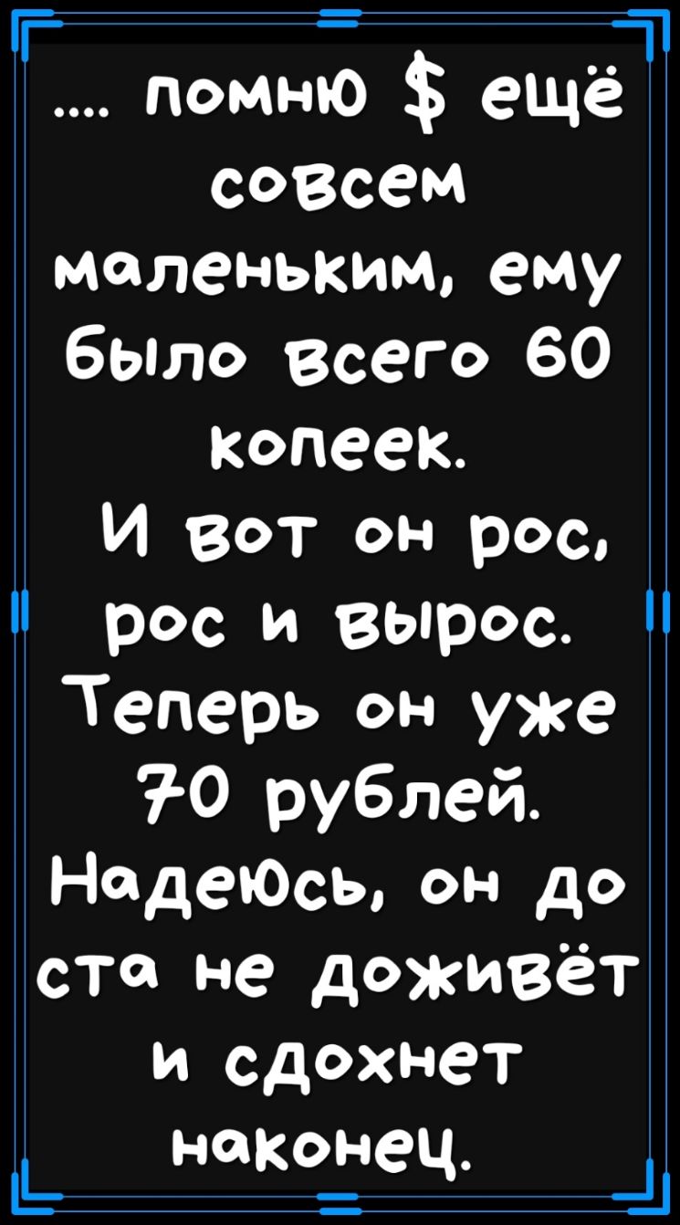 Ь помню еще совсем маленьким ему было Всего 60 копеек И вот он рос рос и вырос Теперь он уже 7 0 рублей НадеЮсы он до ста не доживёт и сдохнет наконец и