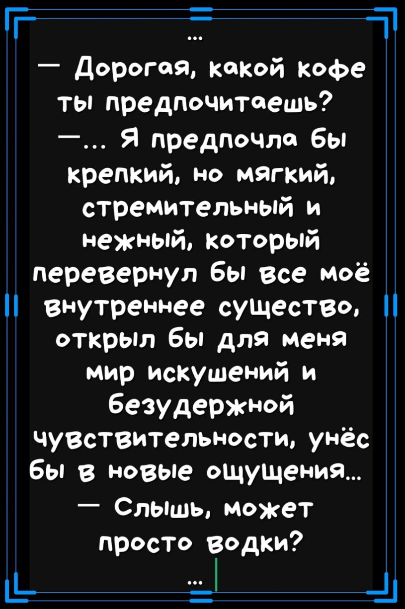 Т Дорогая кокой Кофе ты предпочитаешь Я предпочла бы крепкий но мягкий стремительный и нежный который і перевернул бы все моё внутреннее существо открыл бы для меня мир искушений и безудержной чувствительности унёс бы в новые ощущения слышь может просто водки _