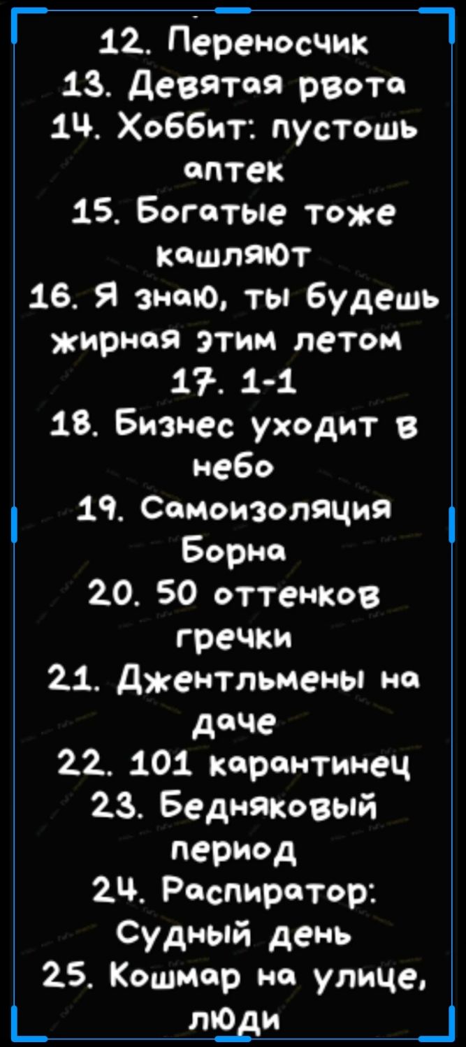 12 Переносчик _ 13 девятая рвота 1 Хоббит пустошь оптек 15 Богатые тоже кошлЯЮт 16 Я знаю ты будешь жирная этим летом 17 1 1 18 Бизнес уходит в небо 19 Сомоизоляцня Борна 20 50 оттенКов гречки 21 джентльмены но доче 22 101 карантинец 23 Бедняковый период 2 Респиратор Судный день 25 Кошмар на улице _ ЗВ _