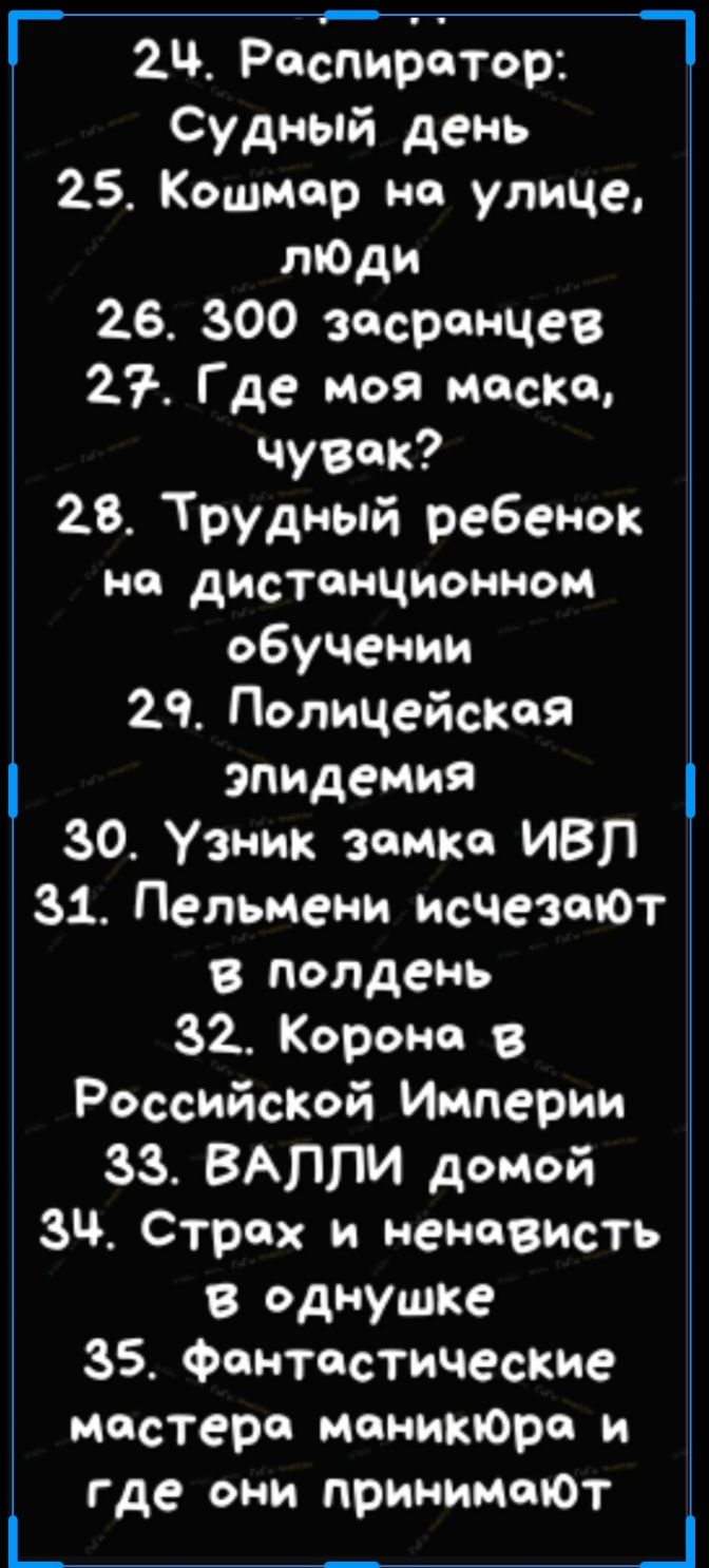 2Ч Респиратор _ Судный день 25 Кошмар но улице лЮди 26 300 засранчев 27 Где Моя маски чувак 28 Трудный ребенок не дистанционном обучении 29 Полицейская эпидемия 30 Узник замка ИВЛ 31 Пельмени исчезают в полдень 32 Корона в РоссийсКой Империи 33 ВАППИ домой ЗЧ Страх и ненависть в Однушке 35 Фантастические мастера мониКЮра и где они принималот _ _ _