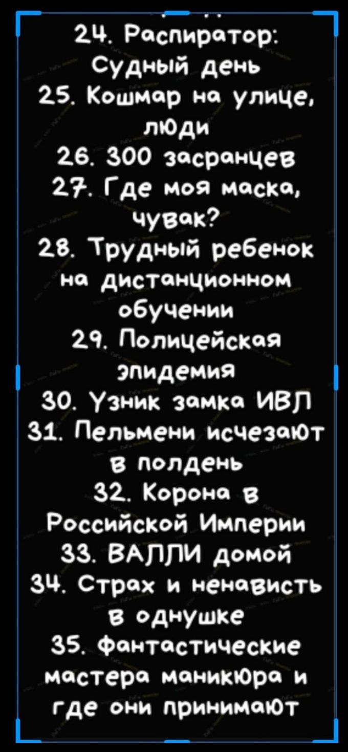 2Ч Респиратор Судный день 25 Кошмар но улице лЮди 26 300 засрончев 27 Где моя моско чувак 28 Трудный ребенок но дистанционном обучении 29 Полицейская эпидемия 30 Узник замка ИВЛ 31 Пельмени исчезают в полдень 32 Корона Российской Империи 33 ВАППИ домой Зч Страх и ненависть в Однушке 35 Фантастические мастера монитора и где они принималот _