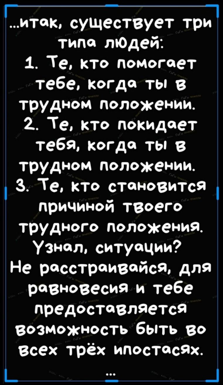 итак существует три1 типо лЮДей 1 Те кто помогает тебе когда ты в трудном положении 2 Те кто покиДоет тебя когда ты в трудном положении 3 Те кто становиТся причиной твоего трудного положения Узи вол ситуации Не расстраивайся для равновесия и тебе предостеВляетсЯ возможность быть во Всех трёх ипостасях _