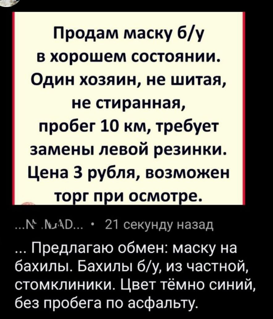 Продам маску бу в хорошем состоянии Один хозяин не шитая не стиранная пробег 10 км требует замены левой резинки Цена 3 рубля возможен т0пг п и осмотое Г 21 секунду назад Предлагаю обмен маску на бахилы Бахилы бу из частной стомкпиники Цвет тёмно синий без пробега по асфальту