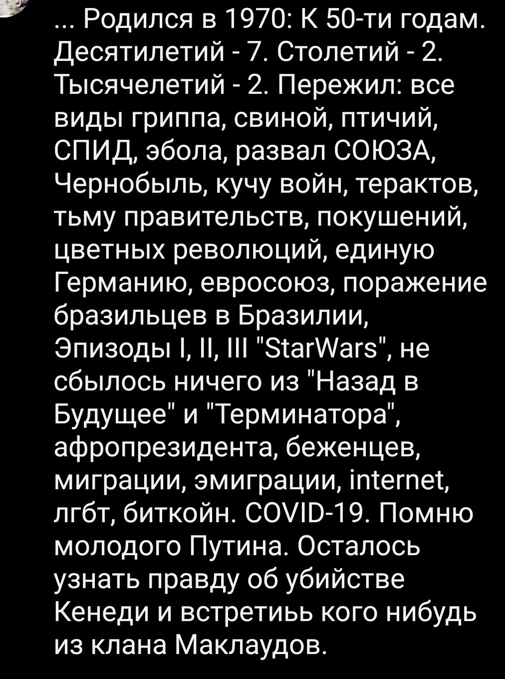 Родился в 1970 К 50 ти годам Десятилетий 7 Столетий 2 Тысячелетий 2 Пережил все виды гриппа свиной птичий СПИД эбола развал СОЮЗА Чернобыль кучу войн терактов тьму правительств покушений цветных революций единую Германию евросоюз поражение бразильцев в Бразилии Эпизоды ЗтагИагз не сбылось ничего из Назад в Будущее и Терминатора афропрезидента беженцев миграции эмиграции іптегпет лгбт биткойн СОЭ 1