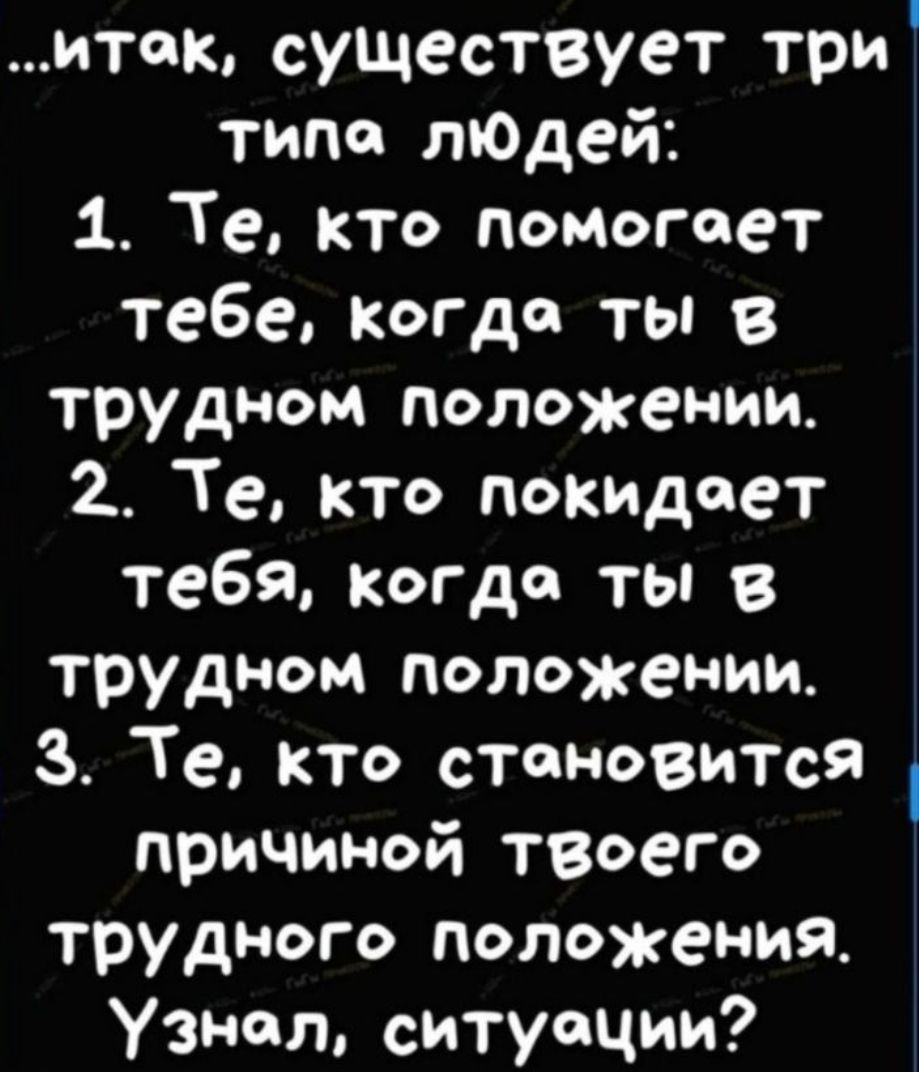 итак существует три типа лподей 1 Те кто помогает тебе когда ты 8 трудном положении 2 Те кто покидает тебЯ когда ты в трудном положении 3 Те кто становится причиной твоего трудного положения Узнал ситуации
