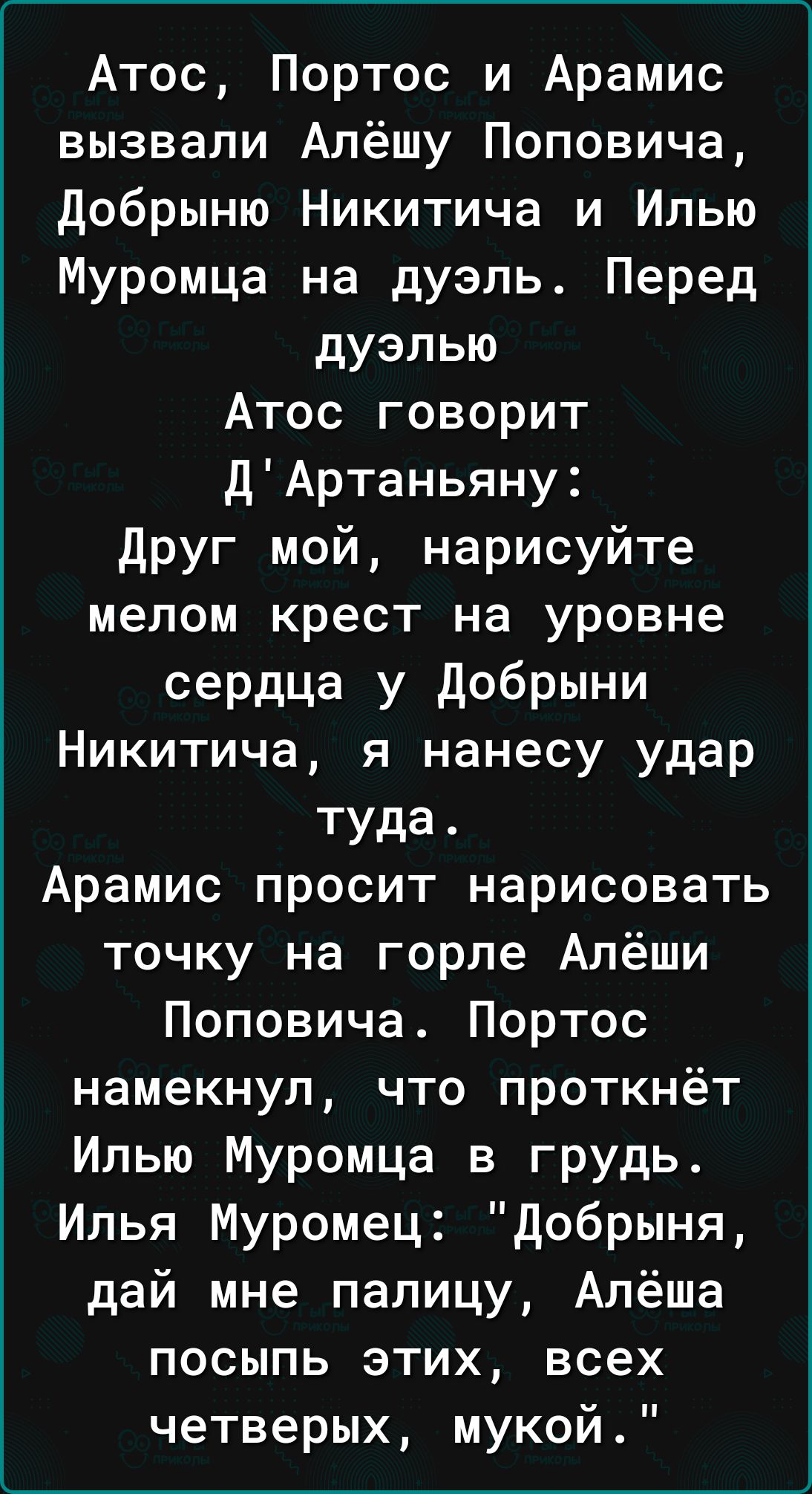 Атос Портос и Арамис вызвали Апёшу Поповича добрыню Никитича и Илью Муромца на дуэль Перед дуэлью Атос говорит ДАртаньяну друг мой нарисуйте мелом крест на уровне сердца у добрыни Никитича я нанесу удар туда Арамис просит нарисовать точку на горле Алёши Поповича Портос намекнул что проткнёт Илью Муромца в грудь Илья Муромец добрыня дай мне палицу Алёша посыпь этих всех четверых мукой