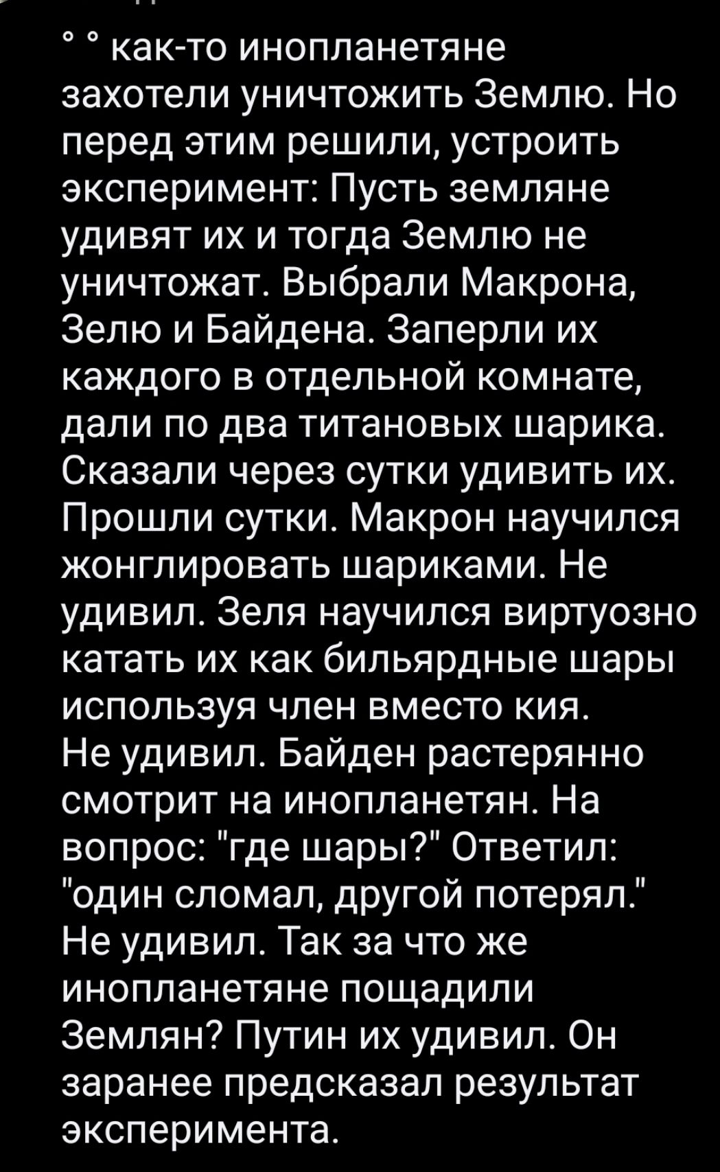 как то инопланетяне захотели уничтожить Землю Но перед этим решили устроить эксперимент Пусть земляне удивят их и тогда Землю не уничтожат Выбрали Макрона Зепю и Байдена Заперпи их каждого в отдельной комнате дали по два титановых шарика Сказали через сутки удивить их Прошли суткие Макрон научился жонглировать шариками Не удивил Зеля научился виртуозно катать их как бильярдные шары ИСПОЛЬЗУЯ член 