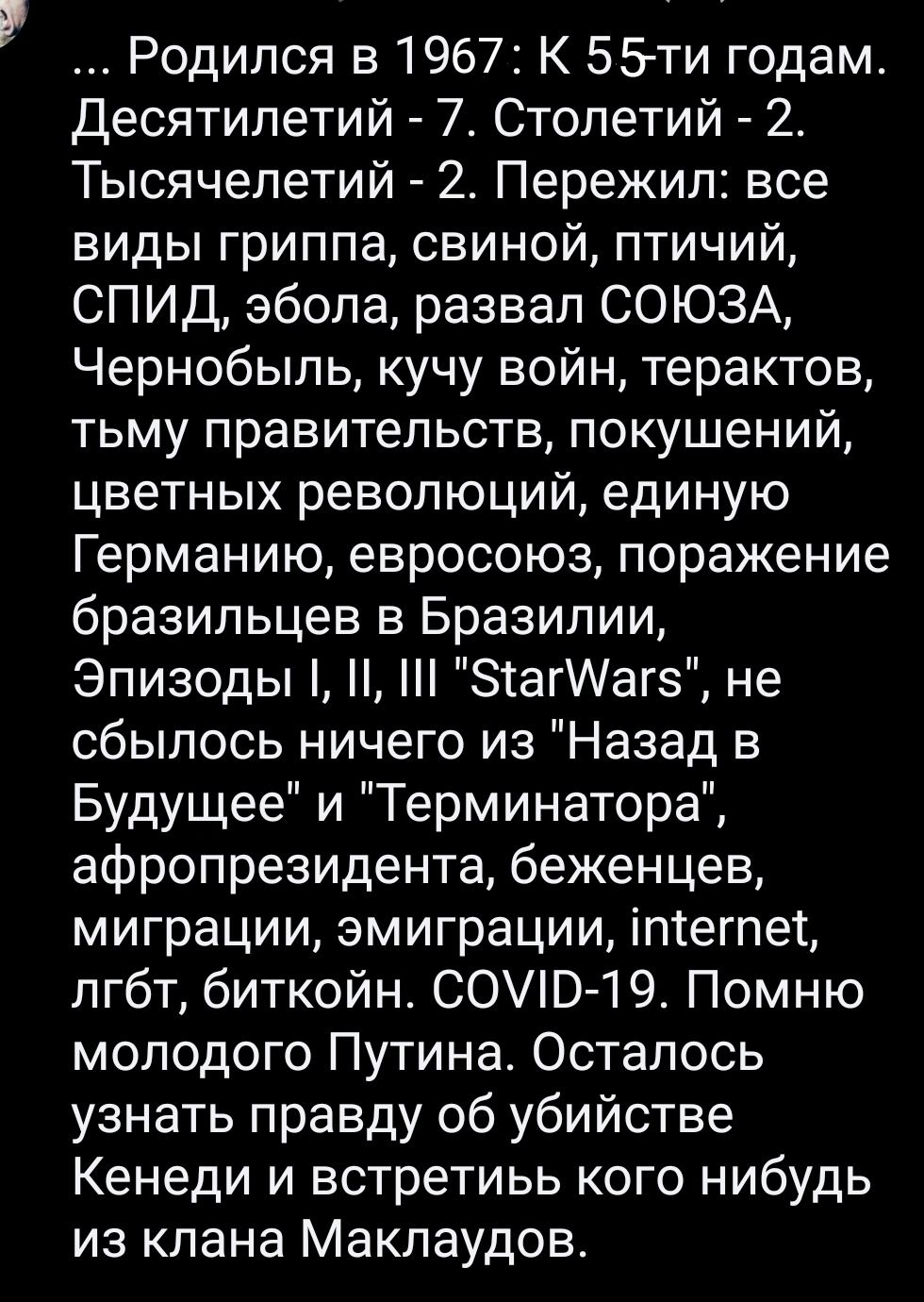 Р Родился в 1967 К 55 ти годам Десятипетий 7 Столетий 2г Тысячелетий 2 Пережил все виды гриппа свиной птичий СПИД эбопа развал СОЮЗА Чернобыль кучу войн терактов тьму правительств покушений цветных революций единую Германию евросоюз поражение бразильцев в Бразилии Эпизоды ЗіагИагз не сбылось ничего из Назад в Будущее и Терминатора афропрезидента беженцев миграции эмиграции ітегпеі лгбт биткойн СОВ