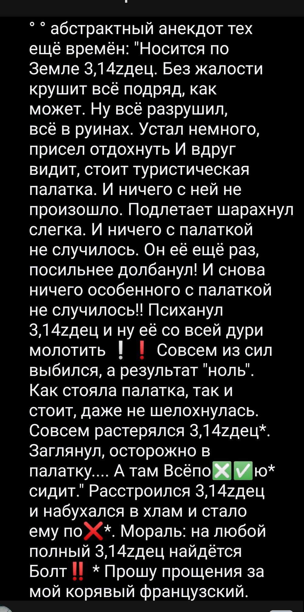 абстрактный анекдот тех ещё времён Носится по Земле 3142дец Без жалости крушит всё подряд как может Ну всё разрушил всё в руинах Устал немного присел отдохнуть И вдруг видит стоит туристическая палатка И ничего с ней не произошло Подлетает шарахнул слегка И ничего с палаткой не случилось Он её ещё раз посильнее допбанул И снова ничего особенного с палаткой не случилось Психанул 3142дец и ну её со 