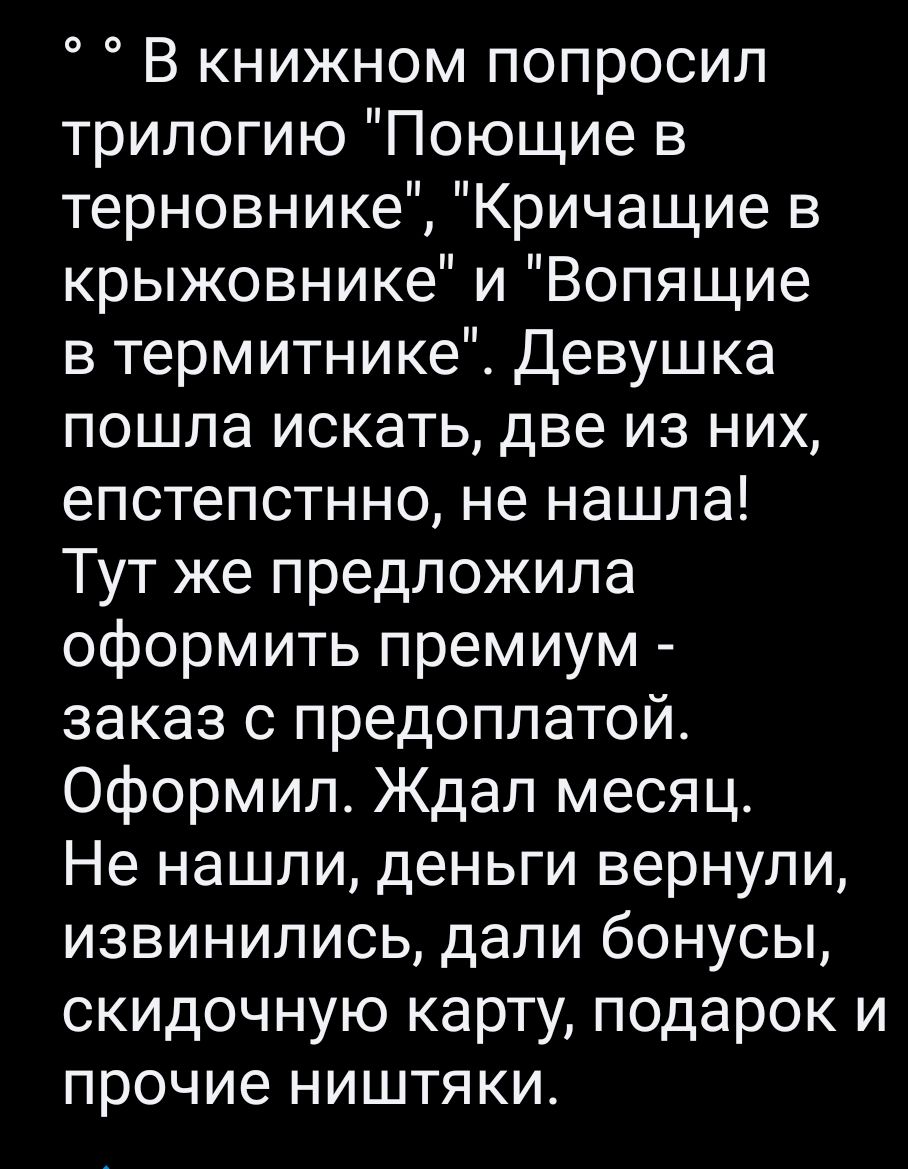 В книжном попросил трилогию Поющие в терновнике Кричащие в крыжовнике и Вопящие в термитнике Девушка пошла искать две из них епстепстнно не нашла Тут же предложила оформить премиум заказ с предоплатой Оформил Ждал месяц Не нашли деньги вернули извинились дали бонусы скидочную карту подарок и прочие ништяки