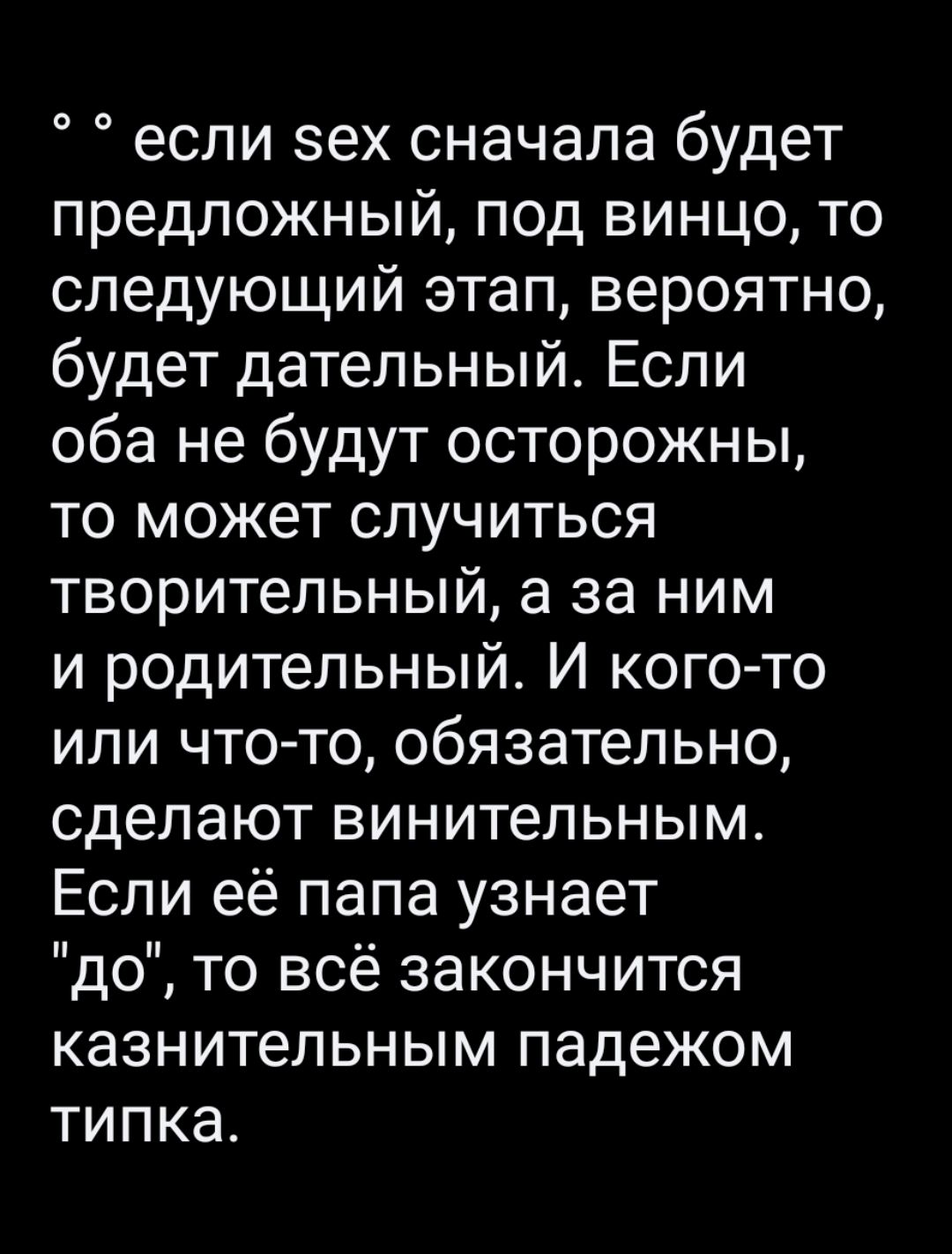 если эех сначала будет предложный под винцо то следующий этап вероятно будет дательный Если оба не будут осторожны то может случиться творительный а за ним и родительный И кого то или что то обязательно сделают винительным Если её папа узнает до то всё закончится казнительным падежом типка