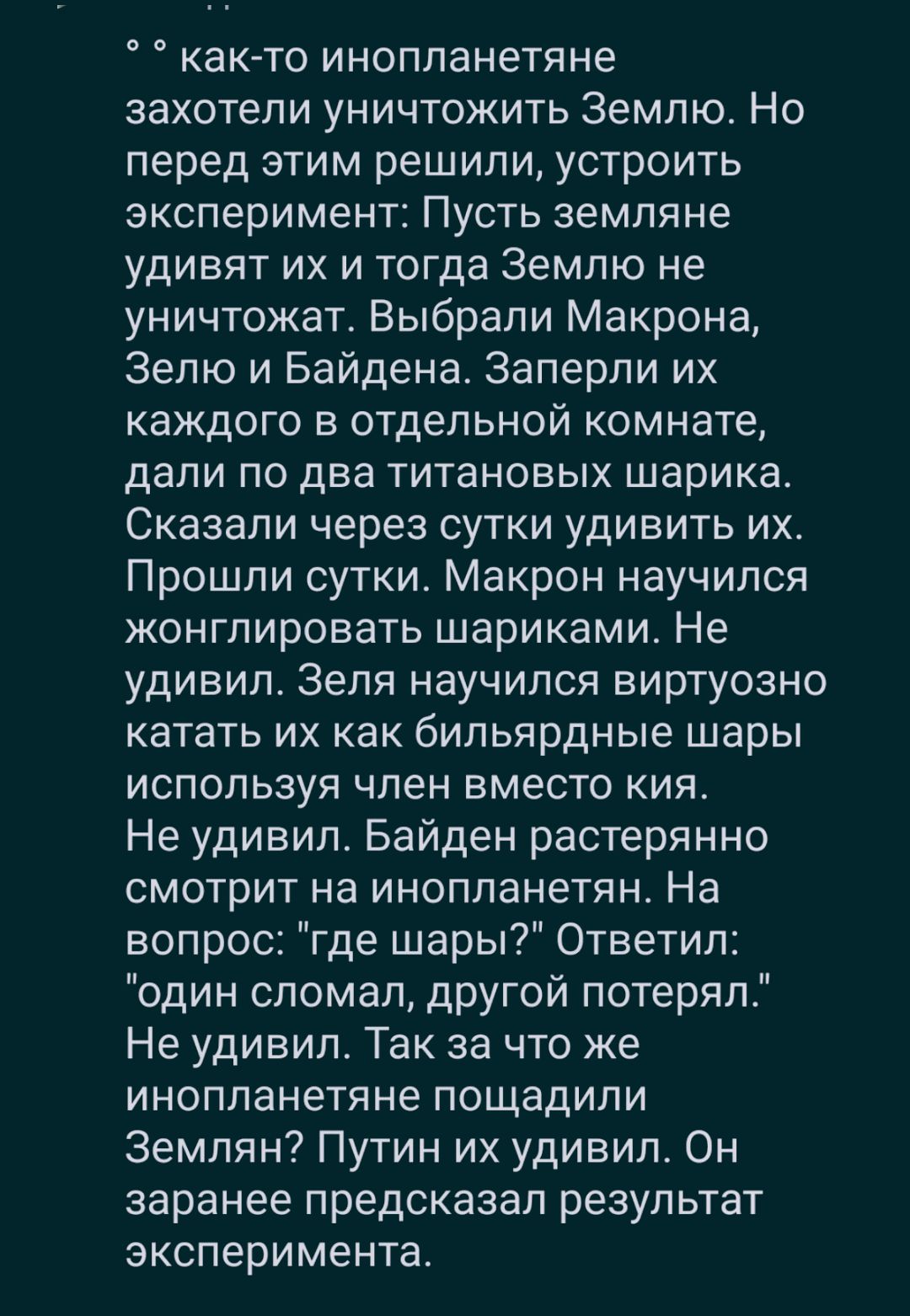 как то инопланетяне захотели уничтожить Землю Но перед этим решили устроить эксперимент Пусть земляне удивят их и тогда Землю не уничтожатс Выбрали Макрона Зепю и Байдена Заперли их каждого в отдельной комнате дали по два титановых шарика Сказали через сутки удивить их Прошли сутки Макрон научился конгпировать шариками Не удивил Зеля научился виртуозно катать их как бильярдные шары используя член 