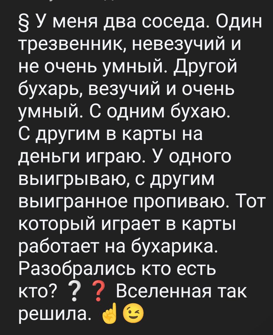 5 У меня два соседа Один трезвенник невезучий и не очень умный Другой бухарь везучий и очень умный С одним бухаю С другим в карты на деньги играю У одного выигрываю с другим выигранное пропиваю Тот который играет в карты работает на бухарика Разобрались кто есть кто 9 7 Вселенная так решила е