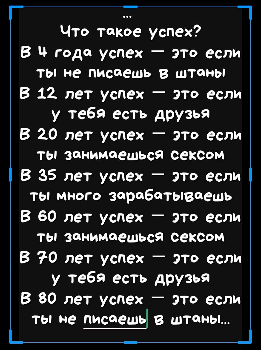 Г_ Что такое успех В Ч года успех это если ТЫ Не диспешь в штаны В 12 лет успех это если у тебя есть друзья В 20 лет успех это если ты занимаешься сексом В 35 лет успех это если ты много зарабатываешь В 60 лет успех это если ты занимаешься сексом В 70 лет успех _ это если у тебя есть друзья В 80 лет успех это если ты не писоещЧ в штаны_ _ _