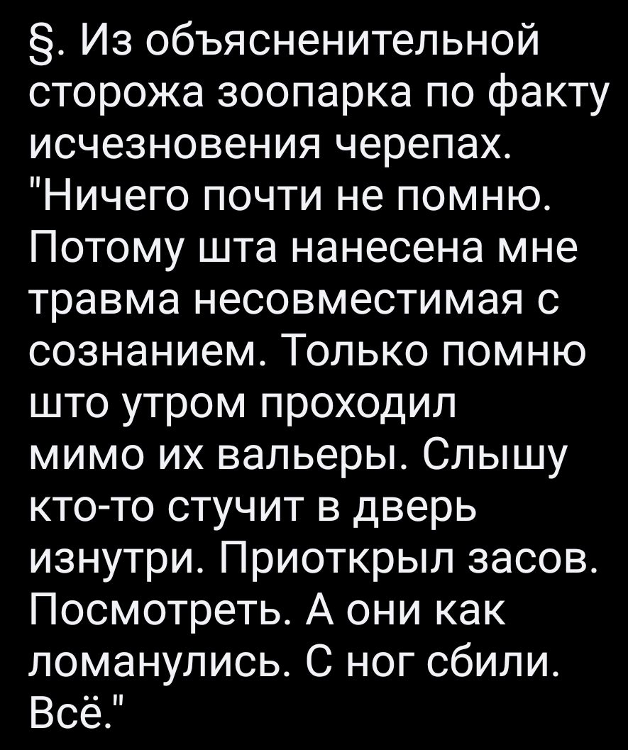 Из объясненительной сторожа зоопарка по факту исчезновения черепах Ничего почти не помню Потому шта нанесена мне травма несовместимая с сознанием Только помню што утром проходил мимо их вальеры Слышу ктото стучит в дверь изнутри Приоткрыл засов Посмотреть А они как ломанулись С ног сбили Всё