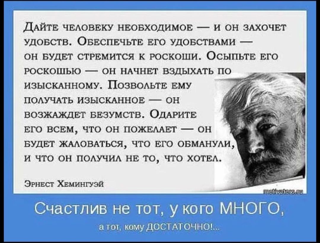 ДайтЕ ЧЕЛОВЕКУ НЕОБХОДИМОЕ И ОН ЗАХОЧЕТ УДОБСТВ ОБЕСПЕЧЬТЕ ЕГО УДОБСТВАМИ ОН БУДЕТ СТРЕМИТСЯ К РОСКОШИ ОСЫПЬТЕ ЕГО РОСКОШЬЮ ОН НАЧНЕТ ВЗДЫХАТЬ ПО ИЗЫСКАННОМУ ПОЗВОЛЬТЕ ЕМУ ПОЛУЧАТЬ ИЗЫСКАННОЕ ОН ВОЗЖАЖДЕТ БЕЗУМСТВ ОДАРИТЕ ЕГО ВСЕМ ЧТО ОН ПОЖЕЛАЕТ ОН БУДЕТ ЖАЛОВАТЬСЯ ЧТО ЕГО ОБМАНУЛИ И ЧТО ОН ПОЛУЧИЛ НЕ ТО ЧТО ХОТЕА Эрнест ХЕмингуэй Ча