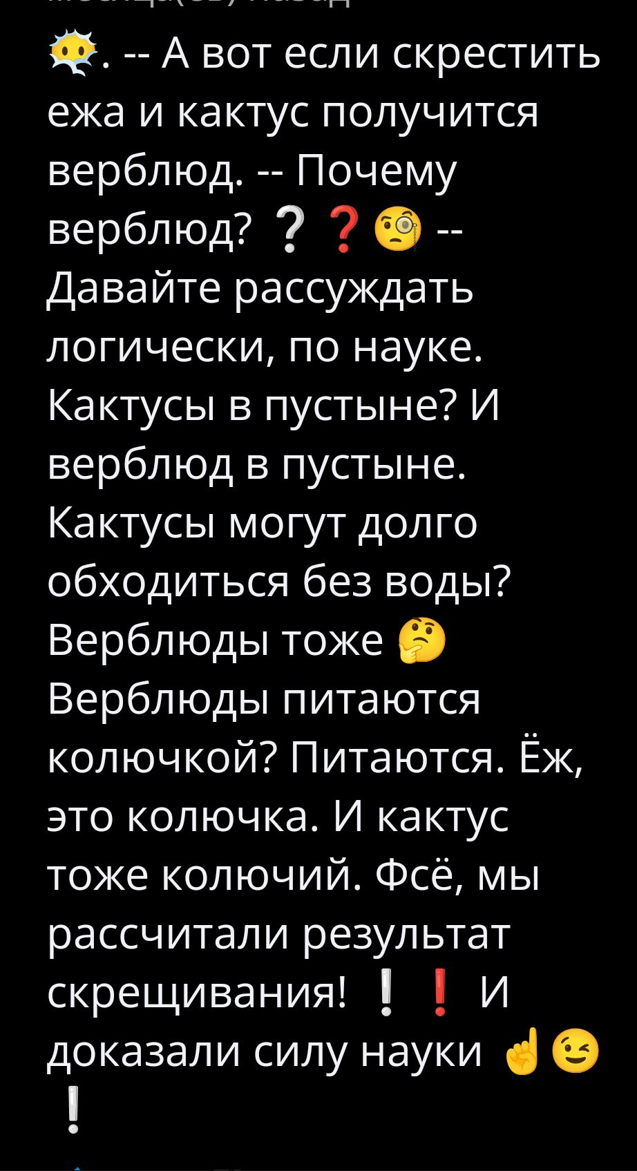 😳 -- А вот если скрестить ежа и кактус получится верблюд. -- Почему верблюд? 🤔 -- Давайте рассуждать логически, по науке. Кактусы в пустыне? И верблюд в пустыне. Кактусы могут долго обходиться без воды? Верблюды тоже 🤔 Верблюды питаются колючкой? Питаются. Ёж, это колючка. И кактус тоже колючий. Всё, мы рассчитали результат скрещивания! ❗❗ И доказали силу науки 🤘😉!